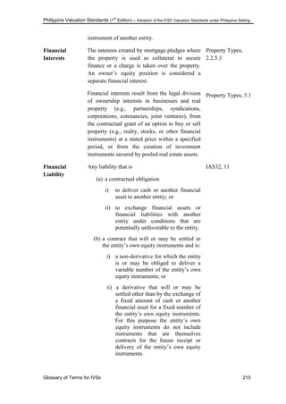 Philippine Valuation Standards (1
st
Edition) – Adoption of the IVSC Valuation Standards under Philippine Setting
Glossary of Terms for IVSs 215
instrument of another entity.
Financial
Interests
The interests created by mortgage pledges where
the property is used as collateral to secure
finance or a charge is taken over the property.
An owner‘s equity position is considered a
separate financial interest.
Financial interests result from the legal division
of ownership interests in businesses and real
property (e.g., partnerships, syndications,
corporations, cotenancies, joint ventures), from
the contractual grant of an option to buy or sell
property (e.g., realty, stocks, or other financial
instruments) at a stated price within a specified
period, or from the creation of investment
instruments secured by pooled real estate assets.
Property Types,
2.2.5.3
Property Types, 5.1
Financial
Liability
Any liability that is
(a) a contractual obligation
i) to deliver cash or another financial
asset to another entity; or
ii) to exchange financial assets or
financial liabilities with another
entity under conditions that are
potentially unfavorable to the entity.
(b) a contract that will or may be settled in
the entity‘s own equity instruments and is:
i) a non-derivative for which the entity
is or may be obliged to deliver a
variable number of the entity‘s own
equity instruments; or
ii) a derivative that will or may be
settled other than by the exchange of
a fixed amount of cash or another
financial asset for a fixed number of
the entity‘s own equity instruments.
For this purpose the entity‘s own
equity instruments do not include
instruments that are themselves
contracts for the future receipt or
delivery of the entity‘s own equity
instruments.
IAS32, 11
 