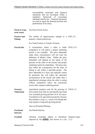 Philippine Valuation Standards (1
st
Edition) – Adoption of the IVSC Valuation Standards under Philippine Setting
Glossary of Terms for IVSs 217
accountability associated with financial
statements that are developed within a
regulatory framework of accounting
standards and the law. Financial statements
are used to report the financial position and
performance of an entity.
Fixed or Long-
term Assets
See Non-Current Assets.
Fixtures and
Fittings
The totality of improvements integral to a
property, valued collectively.
See Trade Fixtures or Tenant‘s Fixtures.
GN5, 3.5
Forced Sale A circumstance where a seller is under
compulsion to sell and/or a proper marketing
period is not available. The price obtainable
under these circumstances will not meet the
definition of Market Value. Rather the price
obtainable will depend on the nature of the
pressure on the seller or the reasons why proper
marketing cannot be undertaken. The price may
also reflect the consequences for the seller of
failing to sell within a specified period. The
price obtainable in a force sale typically cannot
be predicted, but will reflect the particular
circumstances of the forced sale rather than a
hypothetical exchange where the seller is acting
without compulsion and/or the transaction
occurs after a proper marketing period.
IVS2, 6.11
Forestry/
Timberland
Agricultural property used for the growing of
non-orchard trees that are periodically harvested
over extended growing periods (10 to 20 years).
Considered to be agricultural properties because
they produce a crop, i.e., wood, even though that
crop requires a long-term growing period.
Also see Perennial Planting.
GN10, 3.3
Fractional
Interests
See Partial Interests.
Freehold Absolute ownership subject to limitations
imposed by the country; also known as a fee
Property Types
2.2.2
 