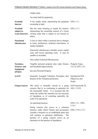 Philippine Valuation Standards (1
st
Edition) – Adoption of the IVSC Valuation Standards under Philippine Setting
Glossary of Terms for IVSs 218
simple estate.
An estate held for perpetuity.
Freehold
Interest
A fee simple estate, representing the perpetual
ownership in land.
GN2, 3.1.1
Freehold
subject to
Lease Interest/s
Has the same meaning as leased fee interest,
representing the ownership interest of a lessor
owning estate that is subject to (a) lease(s) to
others.
GN2, 3.1.2
Functional
Obsolescence
A loss in value within a structure due to changes
in tastes, preferences, technical innovations, or
market standards.
Functional obsolescence includes excess capital
costs and excess operating costs. It may be
curable or incurable.
Also called Technical Obsolescence.
Furniture,
Fixtures, and
Equipment
(FF&E)
Tangible personal property plus trade fixtures
and leasehold improvements.
See also Personal Property.
Property Types,
3.2.2.2; GN 5, 3.6
GAVP Generally Accepted Valuation Principles; best
practice in the Valuation profession.
Introduction/IVS
Objectives and
Scope
Going Concern The entity is normally viewed as a going
concern, that is, as continuing in operation for
the foreseeable future. It is assumed that the
entity has neither the intention nor the necessity
of liquidation or of curtailing materially the
scale of its operations.
An operating business.
Going concern also serves as a valuation
premise, under which Valuers and accountants
consider a business as an established entity that
will continue in operation indefinitely. The
premise of a going concern serves as an
alternative to the premise of liquidation.
IAS Framework 23;
IAS 1, 23-24
GN4, 3.11; GN6,
3.19.1
GN6, 3.19.2, 5.7.1
 