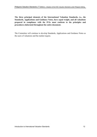 Philippine Valuation Standards (1
st
Edition) – Adoption of the IVSC Valuation Standards under Philippine Setting
Introduction to International Valuation Standards 12
The three principal elements of the International Valuation Standards, i.e., the
Standards, Applications and Guidance Notes, have equal weight, and all valuations
prepared in compliance with the IVSs must conform to the principles and
procedures elaborated throughout the entire document.
The Committee will continue to develop Standards, Applications and Guidance Notes as
the users of valuations and the market require.
 