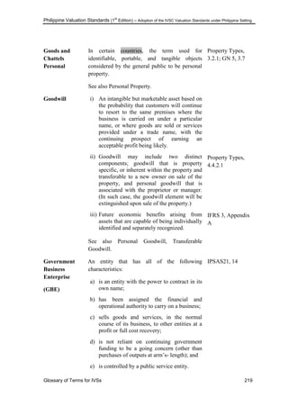 Philippine Valuation Standards (1
st
Edition) – Adoption of the IVSC Valuation Standards under Philippine Setting
Glossary of Terms for IVSs 219
Goods and
Chattels
Personal
In certain countries, the term used for
identifiable, portable, and tangible objects
considered by the general public to be personal
property.
See also Personal Property.
Property Types,
3.2.1; GN 5, 3.7
Goodwill i) An intangible but marketable asset based on
the probability that customers will continue
to resort to the same premises where the
business is carried on under a particular
name, or where goods are sold or services
provided under a trade name, with the
continuing prospect of earning an
acceptable profit being likely.
ii) Goodwill may include two distinct
components; goodwill that is property
specific, or inherent within the property and
transferable to a new owner on sale of the
property, and personal goodwill that is
associated with the proprietor or manager.
(In such case, the goodwill element will be
extinguished upon sale of the property.)
iii) Future economic benefits arising from
assets that are capable of being individually
identified and separately recognized.
See also Personal Goodwill, Transferable
Goodwill.
Property Types,
4.4.2.1
IFRS 3, Appendix
A
Government
Business
Enterprise
(GBE)
An entity that has all of the following
characteristics:
a) is an entity with the power to contract in its
own name;
b) has been assigned the financial and
operational authority to carry on a business;
c) sells goods and services, in the normal
course of its business, to other entities at a
profit or full cost recovery;
d) is not reliant on continuing government
funding to be a going concern (other than
purchases of outputs at arm‘s- length); and
e) is controlled by a public service entity.
IPSAS21, 14
 