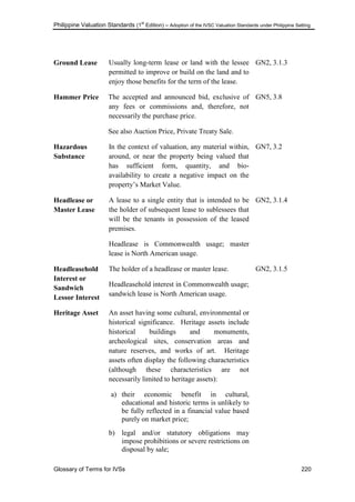 Philippine Valuation Standards (1
st
Edition) – Adoption of the IVSC Valuation Standards under Philippine Setting
Glossary of Terms for IVSs 220
Ground Lease Usually long-term lease or land with the lessee
permitted to improve or build on the land and to
enjoy those benefits for the term of the lease.
GN2, 3.1.3
Hammer Price The accepted and announced bid, exclusive of
any fees or commissions and, therefore, not
necessarily the purchase price.
See also Auction Price, Private Treaty Sale.
GN5, 3.8
Hazardous
Substance
In the context of valuation, any material within,
around, or near the property being valued that
has sufficient form, quantity, and bio-
availability to create a negative impact on the
property‘s Market Value.
GN7, 3.2
Headlease or
Master Lease
A lease to a single entity that is intended to be
the holder of subsequent lease to sublessees that
will be the tenants in possession of the leased
premises.
Headlease is Commonwealth usage; master
lease is North American usage.
GN2, 3.1.4
Headleasehold
Interest or
Sandwich
Lessor Interest
The holder of a headlease or master lease.
Headleasehold interest in Commonwealth usage;
sandwich lease is North American usage.
GN2, 3.1.5
Heritage Asset An asset having some cultural, environmental or
historical significance. Heritage assets include
historical buildings and monuments,
archeological sites, conservation areas and
nature reserves, and works of art. Heritage
assets often display the following characteristics
(although these characteristics are not
necessarily limited to heritage assets):
a) their economic benefit in cultural,
educational and historic terms is unlikely to
be fully reflected in a financial value based
purely on market price;
b) legal and/or statutory obligations may
impose prohibitions or severe restrictions on
disposal by sale;
 