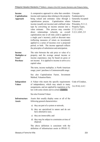 Philippine Valuation Standards (1
st
Edition) – Adoption of the IVSC Valuation Standards under Philippine Setting
Glossary of Terms for IVSs 223
Income
Capitalization
Approach
A comparative approach to value that considers
income and expense data relating to the property
being valued and estimates value through a
capitalization process. Capitalization relates
income (usually net income) and a defined value
type by converting an income amount into a
value estimate. This process may consider
direct relationships (whereby an overall
capitalization rate or all risks yield is applied to
a single year‘s income), yield or discount rates
(reflecting measures of return on investment)
applied to a series of incomes over a projected
period, or both. The income approach reflects
the principles of substitution and anticipation.
Concepts
Fundamental to
Generally Accepted
Valuation
Principles, 9.2.1.2;
Property Types,
2.7.2.1; GN1,
5.12.1; GN5, 3.9
Income
Multiplier or
Years‟
Purchase
The ratio between the sale price or value of a
property and the average annual income or
income expectancy; may be based on gross or
net income. It is applied to income to arrive at a
capital value.
The term, income multiplier, is North American
usage; years‘ purchase is Commonwealth usage.
See also Capitalization Factor, Investment
Method, Valuation Ratio.
Independent
Valuer
A Valuer who meets the specific requirements
of independence, which may attach to many
assignments, and are applied by regulation or by
law with some clients and in certain countries.
See also External Valuer.
Code of Conduct,
3.6; IVA2, 6.8.3
Infrastructure
Assets
Assets that usually display some or all of the
following general characteristics:
a) they are part of a system or network;
b) they are specialized in nature and do not
have alternative uses;
c) they are immovable; and
d) they may be subject to constraints at time of
disposal.
The above definition is consistent with the
definition of infrastructure assets in IPSAS 17,
 