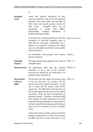 Philippine Valuation Standards (1
st
Edition) – Adoption of the IVSC Valuation Standards under Philippine Setting
Glossary of Terms for IVSs 224
21.
Intangible
Assets
Assets that manifest themselves by their
economic properties; they do not have physical
substance; they grant rights and privileges to
their owner; and usually generate income for
their owner. Intangible Assets can be
categorized as arising from Rights;
Relationships; Grouped Intangibles; or
Intellectual Property Rights.
In general, the accounting profession limits the
recognition of individual intangible assets to
those that are: commonly recognizable; have a
statutory or contractual remaining life; and/or
must be individually transferable and separable
from the business.
An identifiable non-monetary asset without
physical substance.
GN4, 3.14, 3.14.5
IAS38, 8
Intangible
Property
The rights and privileges granted to the owner of
intangible assets.
GN4, 3.15
Integrated Unit An agricultural entity that has common
ownership of all or part of the processes
involving the production and marketing of its
products and/or commodities.
GN10, 3.9
Internal Rate
of Return
(IRR)
The discount rate that equates the present value
of the net cash flows of a project with the
present value of the capital investment. It is the
rate at which the Net Present Value (NPV)
equals zero. The IRR reflects both the return on
the invested capital and the return of the original
investment, which are basic considerations of
potential investors. Therefore, deriving the IRR
from analysis of market transactions of similar
properties having comparable income patterns is
a proper method for developing market discount
rates for use in valuations to arrive at Market
Value.
Used in discounted cash flow analysis to find the
implied or expected rate of return of the project,
the IRR is the rate of return which gives a zero
GN9, 3.4
 