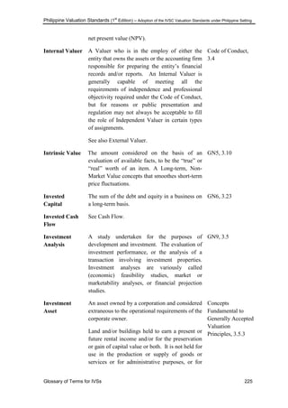Philippine Valuation Standards (1
st
Edition) – Adoption of the IVSC Valuation Standards under Philippine Setting
Glossary of Terms for IVSs 225
net present value (NPV).
Internal Valuer A Valuer who is in the employ of either the
entity that owns the assets or the accounting firm
responsible for preparing the entity‘s financial
records and/or reports. An Internal Valuer is
generally capable of meeting all the
requirements of independence and professional
objectivity required under the Code of Conduct,
but for reasons or public presentation and
regulation may not always be acceptable to fill
the role of Independent Valuer in certain types
of assignments.
See also External Valuer.
Code of Conduct,
3.4
Intrinsic Value The amount considered on the basis of an
evaluation of available facts, to be the ―true‖ or
―real‖ worth of an item. A Long-term, Non-
Market Value concepts that smoothes short-term
price fluctuations.
GN5, 3.10
Invested
Capital
The sum of the debt and equity in a business on
a long-term basis.
GN6, 3.23
Invested Cash
Flow
See Cash Flow.
Investment
Analysis
A study undertaken for the purposes of
development and investment. The evaluation of
investment performance, or the analysis of a
transaction involving investment properties.
Investment analyses are variously called
(economic) feasibility studies, market or
marketability analyses, or financial projection
studies.
GN9, 3.5
Investment
Asset
An asset owned by a corporation and considered
extraneous to the operational requirements of the
corporate owner.
Land and/or buildings held to earn a present or
future rental income and/or for the preservation
or gain of capital value or both. It is not held for
use in the production or supply of goods or
services or for administrative purposes, or for
Concepts
Fundamental to
Generally Accepted
Valuation
Principles, 3.5.3
 