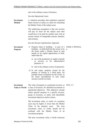 Philippine Valuation Standards (1
st
Edition) – Adoption of the IVSC Valuation Standards under Philippine Setting
Glossary of Terms for IVSs 226
sale in the ordinary course of business.
See also Operational Asset.
Investment
Method
A valuation procedure that capitalizes expected
future income or utility as a basis for estimating
the Market Value of the subject asset.
The underlying assumption is that one investor
will pay no more for the subject asset than
would have to be paid for another asset with an
income stream of comparable amount, duration,
and certainty.
See also Income Capitalization Approach.
Investment
Property
i) Property (land or building – or part of a
building – or both) held (by the owner or by
the lessee under a finance lease) to earn
rentals or for capital appreciation or both,
rather than for:
a) use in the production or supply of goods
or services or for administrative
purposes; or
b) sale in the ordinary course of operations.
ii) In real estate, property owned for the
purpose of leasing to a third party, for
possible future occupation by the owner, or
for future development to earn rental
income or profit on resale.
IAS40, 5; IPSAS16,
6
Investment
Value or Worth
The value of property to a particular investor, or
a class of investors, for identified investment or
operational objectives. This subjective concept
relates specific property to a specific investor,
group of investors, or entity with identifiable
investment objectives and/or criteria.
The investment value, or worth, of a property
asset may be higher or lower than the Market
Value of the property asset. The term
investment value, or worth, should not be
confused with the Market Value of an
investment property.
The term, investment value, is North American
IVS3, 3.3
 