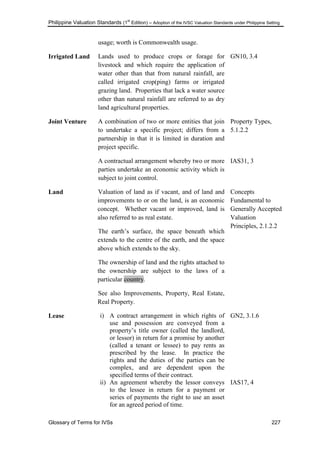 Philippine Valuation Standards (1
st
Edition) – Adoption of the IVSC Valuation Standards under Philippine Setting
Glossary of Terms for IVSs 227
usage; worth is Commonwealth usage.
Irrigated Land Lands used to produce crops or forage for
livestock and which require the application of
water other than that from natural rainfall, are
called irrigated crop(ping) farms or irrigated
grazing land. Properties that lack a water source
other than natural rainfall are referred to as dry
land agricultural properties.
GN10, 3.4
Joint Venture A combination of two or more entities that join
to undertake a specific project; differs from a
partnership in that it is limited in duration and
project specific.
A contractual arrangement whereby two or more
parties undertake an economic activity which is
subject to joint control.
Property Types,
5.1.2.2
IAS31, 3
Land Valuation of land as if vacant, and of land and
improvements to or on the land, is an economic
concept. Whether vacant or improved, land is
also referred to as real estate.
The earth‘s surface, the space beneath which
extends to the centre of the earth, and the space
above which extends to the sky.
The ownership of land and the rights attached to
the ownership are subject to the laws of a
particular country.
See also Improvements, Property, Real Estate,
Real Property.
Concepts
Fundamental to
Generally Accepted
Valuation
Principles, 2.1.2.2
Lease i) A contract arrangement in which rights of
use and possession are conveyed from a
property‘s title owner (called the landlord,
or lessor) in return for a promise by another
(called a tenant or lessee) to pay rents as
prescribed by the lease. In practice the
rights and the duties of the parties can be
complex, and are dependent upon the
specified terms of their contract.
ii) An agreement whereby the lessor conveys
to the lessee in return for a payment or
series of payments the right to use an asset
for an agreed period of time.
GN2, 3.1.6
IAS17, 4
 