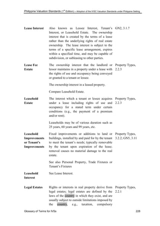 Philippine Valuation Standards (1
st
Edition) – Adoption of the IVSC Valuation Standards under Philippine Setting
Glossary of Terms for IVSs 228
Lease Interest Also known as Lessee Interest, Tenant‘s
Interest, or Leasehold Estate. The ownership
interest that is created by the terms of a lease
rather than the underlying rights of real estate
ownership. The lease interest is subject to the
terms of a specific lease arrangement, expires
within a specified time, and may be capable of
subdivision, or subleasing to other parties.
GN2, 3.1.7
Lease Fee
Estate
The ownership interest that the landlord or
lessor maintains in a property under a lease with
the rights of use and occupancy being conveyed
or granted to a tenant or lessee.
The ownership interest in a leased property.
Compare Leasehold Estate.
Property Types,
2.2.3
Leasehold
Estate
The interest which a tenant or lessee acquires
under a lease including rights of use and
occupancy for a stated term under certain
conditions (e.g., the payment of a premium
and/or rent).
Leaseholds may be of various duration such as
25 years, 60 years and 99 years, etc.
Property Types,
2.2.3
Leasehold
Improvements
or Tenant‟s
Improvements
Fixed improvements or additions to land or
buildings, installed by and paid for by the tenant
to meet the tenant‘s needs; typically removable
by the tenant upon expiration of the lease;
removal causes no material damage to the real
estate.
See also Personal Property, Trade Fixtures or
Tenant‘s Fixtures
Property Types,
3.2.2; GN5, 3.11
Leasehold
Interest
See Lease Interest.
Legal Estates Rights or interests in real property derive from
legal estates; legal estates are defined by the
laws of the country in which they exist, and are
usually subject to outside limitations imposed by
the country, e.g., taxation, compulsory
Property Types,
2.2.1
 