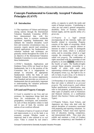 Philippine Valuation Standards (1
st
Edition) – Adoption of the IVSC Valuation Standards under Philippine Setting
Concepts Fundamental to Generally Accepted Valuation Principles 13
Concepts Fundamental to Generally Accepted Valuation
Principles (GAVP)
1.0 Introduction
1.1 The experience of Valuers and dialogue
among nations through the International
Valuation Standards Committee (IVSC)
have demonstrated that, with few
exceptions, there is common worldwide
agreement regarding fundamentals that
underpin the valuation discipline. Local
laws and economic circumstances may, on
occasion, require special (and sometimes
limited) applications, but fundamentals of
valuation methods and techniques are
generally similar throughout the world. It is
an objective of the International Valuation
Standards Committee to avow and promote
these fundamentals.
1.2 IVSC‘s Standards, Applications and
Guidance Notes (GNs) are based on these
fundamentals, but it is the position of the
Committee that it is inappropriate to
attempt to articulate all appropriate
fundamentals within the body of each
Standard. Instead, this section supplements
each Standard and provides an overview of
fundamentals that are particularly important
to understanding the valuation profession
and to applying the Standards.
2.0 Land and Property Concepts
2.1 Land is essential to our lives and our
existence. Its importance brings land into
focus for consideration by lawyers,
geographers, sociologists, and economists.
As each of these disciplines relates to land
and to uses of land, the societies and
nations of our world are affected.
2.2 Valuation of land as if vacant or of land
and improvements to or on the land, is an
economic concept. Whether vacant or
improved, land is also referred to as real
estate. Value is created by real estate‘s
utility, or capacity to satisfy the needs and
wants of human societies. Contributing to
value are real estate‘s general uniqueness,
durability, fixity of location, relatively
limited supply, and the specific utility of a
given site.
2.3 Property is a legal concept
encompassing all the interests, rights and
benefits related to ownership. Property
consists of the rights of ownership, which
entitle the owner to a specific interest or
interests in what is owned. To distinguish
between real estate, which is a physical
entity, and its ownership, which is a legal
concept, the ownership of real estate is
called real property. The combination of
rights associated with the ownership of real
property is, in some countries, referred to as
the bundle of rights. The bundle-of-rights
concept likens property ownership to a
bundle of sticks with each stick
representing a distinct and separate right of
the property owner, e.g., the right to use, to
sell, to lease, to give away, or to choose to
exercise all or none of these rights.
2.4 Ownership of an interest in items other
than real estate is referred to as personal
property. The word property, used without
further qualification or identification, may
refer to real property, personal property, or
other types of property such as businesses
and financial interests, or a combination
thereof. (See Section 3 below and Property
Types).
2.5 Property Valuers, Asset Valuers, and
Appraisers are those who deal with the
special discipline of economics associated
with preparing and reporting valuations. As
professionals, Valuers must meet rigorous
tests of education, training, competence,
and demonstrated skills. They must also
exhibit and maintain a Code of Conduct
(ethics and competency) and Standards of
 