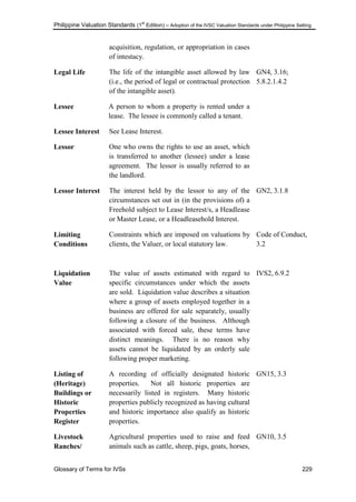 Philippine Valuation Standards (1
st
Edition) – Adoption of the IVSC Valuation Standards under Philippine Setting
Glossary of Terms for IVSs 229
acquisition, regulation, or appropriation in cases
of intestacy.
Legal Life The life of the intangible asset allowed by law
(i.e., the period of legal or contractual protection
of the intangible asset).
GN4, 3.16;
5.8.2.1.4.2
Lessee A person to whom a property is rented under a
lease. The lessee is commonly called a tenant.
Lessee Interest See Lease Interest.
Lessor One who owns the rights to use an asset, which
is transferred to another (lessee) under a lease
agreement. The lessor is usually referred to as
the landlord.
Lessor Interest The interest held by the lessor to any of the
circumstances set out in (in the provisions of) a
Freehold subject to Lease Interest/s, a Headlease
or Master Lease, or a Headleasehold Interest.
GN2, 3.1.8
Limiting
Conditions
Constraints which are imposed on valuations by
clients, the Valuer, or local statutory law.
Code of Conduct,
3.2
Liquidation
Value
The value of assets estimated with regard to
specific circumstances under which the assets
are sold. Liquidation value describes a situation
where a group of assets employed together in a
business are offered for sale separately, usually
following a closure of the business. Although
associated with forced sale, these terms have
distinct meanings. There is no reason why
assets cannot be liquidated by an orderly sale
following proper marketing.
IVS2, 6.9.2
Listing of
(Heritage)
Buildings or
Historic
Properties
Register
A recording of officially designated historic
properties. Not all historic properties are
necessarily listed in registers. Many historic
properties publicly recognized as having cultural
and historic importance also qualify as historic
properties.
GN15, 3.3
Livestock
Ranches/
Agricultural properties used to raise and feed
animals such as cattle, sheep, pigs, goats, horses,
GN10, 3.5
 