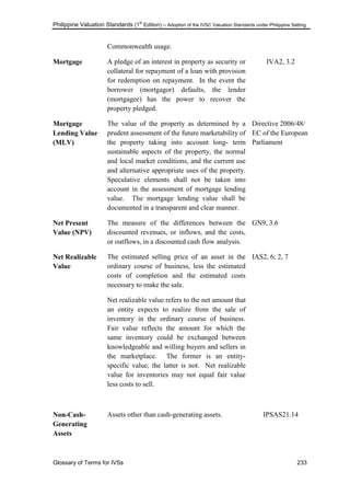 Philippine Valuation Standards (1
st
Edition) – Adoption of the IVSC Valuation Standards under Philippine Setting
Glossary of Terms for IVSs 233
Commonwealth usage.
Mortgage A pledge of an interest in property as security or
collateral for repayment of a loan with provision
for redemption on repayment. In the event the
borrower (mortgagor) defaults, the lender
(mortgagee) has the power to recover the
property pledged.
IVA2, 3.2
Mortgage
Lending Value
(MLV)
The value of the property as determined by a
prudent assessment of the future marketability of
the property taking into account long- term
sustainable aspects of the property, the normal
and local market conditions, and the current use
and alternative appropriate uses of the property.
Speculative elements shall not be taken into
account in the assessment of mortgage lending
value. The mortgage lending value shall be
documented in a transparent and clear manner.
Directive 2006/48/
EC of the European
Parliament
Net Present
Value (NPV)
The measure of the differences between the
discounted revenues, or inflows, and the costs,
or outflows, in a discounted cash flow analysis.
GN9, 3.6
Net Realizable
Value
The estimated selling price of an asset in the
ordinary course of business, less the estimated
costs of completion and the estimated costs
necessary to make the sale.
Net realizable value refers to the net amount that
an entity expects to realize from the sale of
inventory in the ordinary course of business.
Fair value reflects the amount for which the
same inventory could be exchanged between
knowledgeable and willing buyers and sellers in
the marketplace. The former is an entity-
specific value; the latter is not. Net realizable
value for inventories may not equal fair value
less costs to sell.
IAS2, 6; 2, 7
Non-Cash-
Generating
Assets
Assets other than cash-generating assets. IPSAS21.14
 