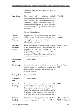 Philippine Valuation Standards (1
st
Edition) – Adoption of the IVSC Valuation Standards under Philippine Setting
Glossary of Terms for IVSs 235
contingent upon the fulfillment of specified
conditions.
Oral Report The results of a valuation, verbally
communicated to a client or presented before a
court either as expert testimony or by means of
deposition. A report communicated orally to a
client should be supported by a work file and at
a minimum followed by a written summary of
valuation.
See also Written Report.
IVS3, 3.2
Owner-
Occupied
Property
Property held (by the owner or by the lessee
under a finance lease) for use in the production
or supply of goods or services or for
administrative purposes.
IAS40, 5;
IPSAS16, 6
Partial or
Fractional
Interest
Rights in real property created by legal divisions
of the ownership interest. For example, real
property is not only owned in sole
proprietorships, but may also be held by
corporations (shareholders), partnerships, joint
tenancies, and tenancies in common.
Property Types,
2.2.5.1
Participation
Rent
See Turnover Rent.
Partnership An ownership interest in which two or more
persons jointly own a business or property and
share its profits and losses. Partnerships may be
general or limited.
Property Types,
5.1.1
Passing Rent See Contract Rent.
Percentage
Rent
See Turnover Rent.
Perennial
Plantings
Crops grown from plantings that have a life
extending beyond one year or one crop cycle.
Examples are vineyards and orchards. These
types of properties can have significant capital
investment in the plantings, which represent a
depreciable asset. Also see forestry/timberland.
GN10, 3.6
Personal
Goodwill
The value of profit generated over and above
market expectations, which would be
GN4, 3.12.2; GN6,
3.20.2; GN12, 3.3.2
 