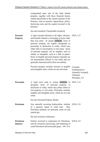 Philippine Valuation Standards (1
st
Edition) – Adoption of the IVSC Valuation Standards under Philippine Setting
Glossary of Terms for IVSs 236
extinguished upon sale of the trade related
property, together with those financial factors
related specifically to the current operator of the
business, such as taxation, depreciation, policy,
borrowing costs and the capital invested in the
business.
See also Goodwill, Transferable Goodwill.
Personal
Property
A legal concept referring to all rights, interests,
and benefits related to ownership of items other
than real estate. In certain countries, items of
personal property are legally designated as
personalty in distinction to realty, which may
either refer to real property or real estate. Items
of personal property can be tangible, such as
chattel, or intangible, such as a debt or patent.
Items of tangible personal property typically are
not permanently affixed to real estate and are
generally characterized by their moveability.
Personal property includes interests in tangible
and intangible items, which are not real estate.
GN5, 3.13
Concepts
Fundamental to
Generally Accepted
Valuation
Principles, 2.4
Personalty A legal term used in certain countries to
designate items of personal property in
distinction to realty, which may either reflect to
real property or real estate. Personalty includes
tangible and intangible items, which are not real
estate.
See also Personal Property, Realty.
GN5, 3.14
Petroleum Any naturally occurring hydrocarbon, whether
in a gaseous, liquid or solid state. Raw
Petroleum products are primarily crude oil and
natural gas.
See also Extractive Industries.
GN14, 3.8
Petroleum
Industry
Entities involved in exploration for Petroleum,
and the extraction, processing, and marketing of
crude Petroleum and associated gases. GN 14 is
GN14, 3.9
 