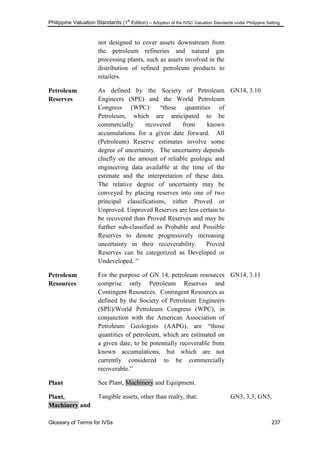 Philippine Valuation Standards (1
st
Edition) – Adoption of the IVSC Valuation Standards under Philippine Setting
Glossary of Terms for IVSs 237
not designed to cover assets downstream from
the petroleum refineries and natural gas
processing plants, such as assets involved in the
distribution of refined petroleum products to
retailers.
Petroleum
Reserves
As defined by the Society of Petroleum
Engineers (SPE) and the World Petroleum
Congress (WPC): ―those quantities of
Petroleum, which are anticipated to be
commercially recovered from known
accumulations for a given date forward. All
(Petroleum) Reserve estimates involve some
degree of uncertainty. The uncertainty depends
chiefly on the amount of reliable geologic and
engineering data available at the time of the
estimate and the interpretation of these data.
The relative degree of uncertainty may be
conveyed by placing reserves into one of two
principal classifications, either Proved or
Unproved. Unproved Reserves are less certain to
be recovered than Proved Reserves and may be
further sub-classified as Probable and Possible
Reserves to denote progressively increasing
uncertainty in their recoverability. Proved
Reserves can be categorized as Developed or
Undeveloped. ‖
GN14, 3.10
Petroleum
Resources
For the purpose of GN 14, petroleum resources
comprise only Petroleum Reserves and
Contingent Resources. Contingent Resources as
defined by the Society of Petroleum Engineers
(SPE)/World Petroleum Congress (WPC), in
conjunction with the American Association of
Petroleum Geologists (AAPG), are ―those
quantities of petroleum, which are estimated on
a given date, to be potentially recoverable from
known accumulations, but which are not
currently considered to be commercially
recoverable.‖
GN14, 3.11
Plant See Plant, Machinery and Equipment.
Plant,
Machinery and
Tangible assets, other than realty, that: GN3, 3.3; GN5,
 