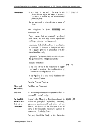 Philippine Valuation Standards (1
st
Edition) – Adoption of the IVSC Valuation Standards under Philippine Setting
Glossary of Terms for IVSs 238
Equipment a) are held by an entity for use in the
production or supply of goods or services,
for rental to others, or for administrative
purposes; and
b) are expected to be used over a period of
time.
The categories of plant, machinery and
equipment are:
Plant. Assets that are inextricably combined
with others and that may include specialized
buildings, machinery and equipment.
Machinery. Individual machines or a collection
of machines. A machine is an apparatus used
for a specific process in connection with the
operation of the entity.
Equipment. Other assets that are used to assist
the operation of the enterprise or entity.
Tangible items that:
a) are held for use in the production or supply
of goods or services, for rental to others, or
for administrative purposes, and
b) are expected to be used during more than one
(accounting) period.
See also Personal Property.
3.15; GN8, 3.5
I IAS 16.6
Plant and
Machinery
See Plant and Equipment
Portfolio An assemblage of the various properties held or
managed by a single entity.
Prefeasibility
Study in the
Extractive
Industries
A study of a Mineral or Petroleum deposit, in
which all geological, engineering, operating,
economic, environmental and other relevant
factors, are considered in sufficient detail to
serve as the reasonable basis for a decision to
proceed as a Feasibility Study.
See also Feasibility Study in the Extractive
GN14, 3.12
 