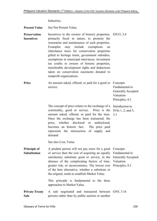 Philippine Valuation Standards (1
st
Edition) – Adoption of the IVSC Valuation Standards under Philippine Setting
Glossary of Terms for IVSs 239
Industries.
Present Value See Net Present Value.
Preservation
Incentives
Incentives to the owners of historic properties,
primarily fiscal in nature, to promote the
restoration and maintenance of such properties.
Examples may include exemptions on
inheritance taxes for conservation properties
gifted to heritage trusts, government subsidies,
exemptions in municipal rates/taxes, investment
tax credits to owners of historic properties,
transferable development rights and deductions
taken on conservation easements donated to
nonprofit organizations.
GN15, 3.4
Price An amount asked, offered, or paid for a good or
service.
The concept of price relates to the exchange of a
commodity, good or service. Price is the
amount asked, offered, or paid for the item.
Once the exchange has been transacted, the
price, whether disclosed or undisclosed,
becomes an historic fact. The price paid
represents the intersection of supply and
demand.
See also Cost, Value.
Concepts
Fundamental to
Generally Accepted
Valuation
Principles, 4.2
Introduction to
IVSs 1, 2, and 3,
3.1
Principle of
Substitution
A prudent person will not pay more for a good
or service than the cost of acquiring an equally
satisfactory substitute good or service, in the
absence of the complicating factors of time,
greater risk, or inconvenience. The lowest cost
of the best alternative, whether a substitute or
the original, tends to establish Market Value.
This principle is fundamental to the three
approaches to Market Value.
Concepts
Fundamental to
Generally Accepted
Valuation
Principles, 9.2
Private Treaty
Sale
A sale negotiated and transacted between
persons rather than by public auction or another
GN5, 3.16
 
