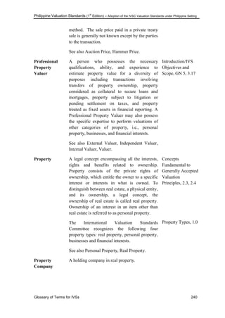 Philippine Valuation Standards (1
st
Edition) – Adoption of the IVSC Valuation Standards under Philippine Setting
Glossary of Terms for IVSs 240
method. The sale price paid in a private treaty
sale is generally not known except by the parties
to the transaction.
See also Auction Price, Hammer Price.
Professional
Property
Valuer
A person who possesses the necessary
qualifications, ability, and experience to
estimate property value for a diversity of
purposes including transactions involving
transfers of property ownership, property
considered as collateral to secure loans and
mortgages, property subject to litigation or
pending settlement on taxes, and property
treated as fixed assets in financial reporting. A
Professional Property Valuer may also possess
the specific expertise to perform valuations of
other categories of property, i.e., personal
property, businesses, and financial interests.
See also External Valuer, Independent Valuer,
Internal Valuer, Valuer.
Introduction/IVS
Objectives and
Scope, GN 5, 3.17
Property A legal concept encompassing all the interests,
rights and benefits related to ownership.
Property consists of the private rights of
ownership, which entitle the owner to a specific
interest or interests in what is owned. To
distinguish between real estate, a physical entity,
and its ownership, a legal concept, the
ownership of real estate is called real property.
Ownership of an interest in an item other than
real estate is referred to as personal property.
The International Valuation Standards
Committee recognizes the following four
property types: real property, personal property,
businesses and financial interests.
See also Personal Property, Real Property.
Concepts
Fundamental to
Generally Accepted
Valuation
Principles, 2.3, 2.4
Property Types, 1.0
Property
Company
A holding company in real property.
 