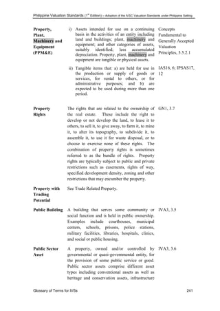 Philippine Valuation Standards (1
st
Edition) – Adoption of the IVSC Valuation Standards under Philippine Setting
Glossary of Terms for IVSs 241
Property,
Plant,
Machinery and
Equipment
(PPM&E)
i) Assets intended for use on a continuing
basis in the activities of an entity including
land and buildings; plant, machinery and
equipment; and other categories of assets,
suitably identified; less accumulated
depreciation. Property, plant, machinery and
equipment are tangible or physical assets.
ii) Tangible items that: a) are held for use in
the production or supply of goods or
services, for rental to others, or for
administrative purposes; and b) are
expected to be used during more than one
period.
Concepts
Fundamental to
Generally Accepted
Valuation
Principles, 3.5.2.1
IAS16, 6; IPSAS17,
12
Property
Rights
The rights that are related to the ownership of
the real estate. These include the right to
develop or not develop the land, to lease it to
others, to sell it, to give away, to farm it, to mine
it, to alter its topography, to subdivide it, to
assemble it, to use it for waste disposal, or to
choose to exercise none of these rights. The
combination of property rights is sometimes
referred to as the bundle of rights. Property
rights are typically subject to public and private
restrictions such as easements, rights of way,
specified development density, zoning and other
restrictions that may encumber the property.
GN1, 3.7
Property with
Trading
Potential
See Trade Related Property.
Public Building A building that serves some community or
social function and is held in public ownership.
Examples include courthouses, municipal
centers, schools, prisons, police stations,
military facilities, libraries, hospitals, clinics,
and social or public housing.
IVA3, 3.5
Public Sector
Asset
A property, owned and/or controlled by
governmental or quasi-governmental entity, for
the provision of some public service or good.
Public sector assets comprise different asset
types including conventional assets as well as
heritage and conservation assets, infrastructure
IVA3, 3.6
 