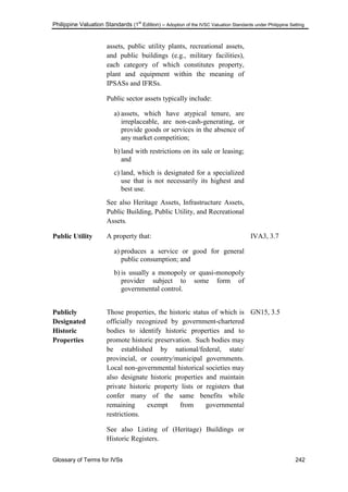 Philippine Valuation Standards (1
st
Edition) – Adoption of the IVSC Valuation Standards under Philippine Setting
Glossary of Terms for IVSs 242
assets, public utility plants, recreational assets,
and public buildings (e.g., military facilities),
each category of which constitutes property,
plant and equipment within the meaning of
IPSASs and IFRSs.
Public sector assets typically include:
a) assets, which have atypical tenure, are
irreplaceable, are non-cash-generating, or
provide goods or services in the absence of
any market competition;
b) land with restrictions on its sale or leasing;
and
c) land, which is designated for a specialized
use that is not necessarily its highest and
best use.
See also Heritage Assets, Infrastructure Assets,
Public Building, Public Utility, and Recreational
Assets.
Public Utility A property that:
a) produces a service or good for general
public consumption; and
b) is usually a monopoly or quasi-monopoly
provider subject to some form of
governmental control.
IVA3, 3.7
Publicly
Designated
Historic
Properties
Those properties, the historic status of which is
officially recognized by government-chartered
bodies to identify historic properties and to
promote historic preservation. Such bodies may
be established by national/federal, state/
provincial, or country/municipal governments.
Local non-governmental historical societies may
also designate historic properties and maintain
private historic property lists or registers that
confer many of the same benefits while
remaining exempt from governmental
restrictions.
See also Listing of (Heritage) Buildings or
Historic Registers.
GN15, 3.5
 