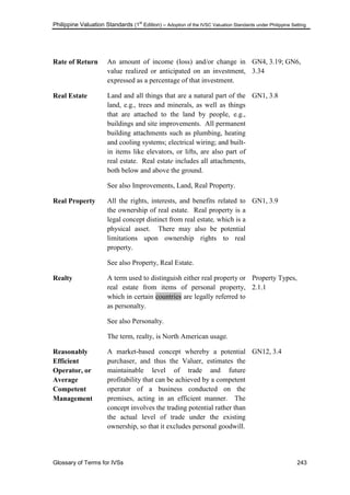 Philippine Valuation Standards (1
st
Edition) – Adoption of the IVSC Valuation Standards under Philippine Setting
Glossary of Terms for IVSs 243
Rate of Return An amount of income (loss) and/or change in
value realized or anticipated on an investment,
expressed as a percentage of that investment.
GN4, 3.19; GN6,
3.34
Real Estate Land and all things that are a natural part of the
land, e.g., trees and minerals, as well as things
that are attached to the land by people, e.g.,
buildings and site improvements. All permanent
building attachments such as plumbing, heating
and cooling systems; electrical wiring; and built-
in items like elevators, or lifts, are also part of
real estate. Real estate includes all attachments,
both below and above the ground.
See also Improvements, Land, Real Property.
GN1, 3.8
Real Property All the rights, interests, and benefits related to
the ownership of real estate. Real property is a
legal concept distinct from real estate, which is a
physical asset. There may also be potential
limitations upon ownership rights to real
property.
See also Property, Real Estate.
GN1, 3.9
Realty A term used to distinguish either real property or
real estate from items of personal property,
which in certain countries are legally referred to
as personalty.
See also Personalty.
The term, realty, is North American usage.
Property Types,
2.1.1
Reasonably
Efficient
Operator, or
Average
Competent
Management
A market-based concept whereby a potential
purchaser, and thus the Valuer, estimates the
maintainable level of trade and future
profitability that can be achieved by a competent
operator of a business conducted on the
premises, acting in an efficient manner. The
concept involves the trading potential rather than
the actual level of trade under the existing
ownership, so that it excludes personal goodwill.
GN12, 3.4
 