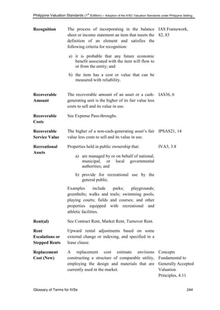 Philippine Valuation Standards (1
st
Edition) – Adoption of the IVSC Valuation Standards under Philippine Setting
Glossary of Terms for IVSs 244
Recognition The process of incorporating in the balance
sheet or income statement an item that meets the
definition of an element and satisfies the
following criteria for recognition:
a) it is probable that any future economic
benefit associated with the item will flow to
or from the entity; and
b) the item has a cost or value that can be
measured with reliability.
IAS Framework,
82, 83
Recoverable
Amount
The recoverable amount of an asset or a cash-
generating unit is the higher of its fair value less
costs to sell and its value in use.
IAS36, 6
Recoverable
Costs
See Expense Pass-throughs.
Recoverable
Service Value
The higher of a non-cash-generating asset‘s fair
value less costs to sell and its value in use.
IPSAS21, 14
Recreational
Assets
Properties held in public ownership that:
a) are managed by or on behalf of national,
municipal, or local governmental
authorities; and
b) provide for recreational use by the
general public.
Examples include parks; playgrounds;
greenbelts; walks and trails; swimming pools;
playing courts; fields and courses; and other
properties equipped with recreational and
athletic facilities.
IVA3, 3.8
Rent(al) See Contract Rent, Market Rent, Turnover Rent.
Rent
Escalations or
Stepped Rents
Upward rental adjustments based on some
external change or indexing, and specified in a
lease clause.
Replacement
Cost (New)
A replacement cost estimate envisions
constructing a structure of comparable utility,
employing the design and materials that are
currently used in the market.
Concepts
Fundamental to
Generally Accepted
Valuation
Principles, 4.11
 