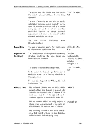 Philippine Valuation Standards (1
st
Edition) – Adoption of the IVSC Valuation Standards under Philippine Setting
Glossary of Terms for IVSs 245
The current cost of a similar new item having
the nearest equivalent utility as the item being
appraised.
The cost of replacing an asset with an equally
satisfactory substitute asset; normally derived
from the current acquisition cost of a similar
asset, new or used, or of an equivalent
productive capacity or service potential.
replacement cost assumes the use of modern
materials, techniques and designs.
See also Modern Equivalent Asset,
Reproduction Cost.
GN4, 3.20; GN6,
3.35
Report Date The date of valuation report. May be the same
or different from the valuation date.
GN4, 3.21; GN6,
3.36
Reproduction
Cost (New)
The cost to create a virtual replica of the existing
structure, employing the same design and
similar building materials.
The current cost of an identical new item.
In the market for fine art, reproduction cost is
equivalent to the cost of creating a facsimile of
the original item.
See also Cost Approach for Valuing Fine Art,
Replacement Cost.
Concepts
Fundamental to
Generally Accepted
Valuation
Principles, 4.11
GN4, 3.22,; GN6,
3.37
Residual Value The estimated amount that an entity would
currently obtain from disposal of an asset, after
deducting the estimated costs of disposal, if the
asset were already of the age and in the
condition expected at the end of its useful life.
The net amount which the entity expects to
obtain for an asset at the end of its useful life
after deducting the expected costs of disposal.
The remaining value of an asset at the end of a
prescribed period of time (in this definition
residual value is similar to scrap value).
IAS16, 6
IPSAS17, 12
 