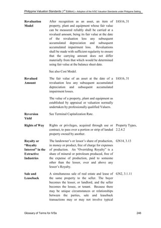 Philippine Valuation Standards (1
st
Edition) – Adoption of the IVSC Valuation Standards under Philippine Setting
Glossary of Terms for IVSs 246
Revaluation
Model
After recognition as an asset, an item of
property, plant and equipment whose fair value
can be measured reliably shall be carried at a
revalued amount, being its fair value at the date
of the revaluation less any subsequent
accumulated depreciation and subsequent
accumulated impairment loss. Revaluations
shall be made with sufficient regularity to ensure
that the carrying amount does not differ
materially from that which would be determined
using fair value at the balance sheet date.
See also Cost Model.
IAS16, 31
Revalued
Amount
The fair value of an asset at the date of a
revaluation less any subsequent accumulated
depreciation and subsequent accumulated
impairment losses.
The value of a property, plant and equipment as
established by appraisal or valuation normally
undertaken by professionally qualified Valuers.
IAS16, 31
Reversion
Yield
See Terminal Capitalization Rate.
Rights of Way Rights or privileges, acquired through use or
contract, to pass over a portion or strip of landed
property owned by another.
Property Types,
2.2.4.2
Royalty or
“Royalty
Interest” in the
Extractive
Industries
The landowner‘s or lessor‘s share of production,
in money or product, free of charge for expenses
of production. An ―Overriding Royalty‖ is a
share of mineral or petroleum produced, free of
the expense of production, paid to someone
other than the lessor, over and above any
lessor‘s Royalty.
GN14, 3.13
Sale and
Leaseback
A simultaneous sale of real estate and lease of
the same property to the seller. The buyer
becomes the lessor, or landlord, and the seller
becomes the lessee, or tenant. Because there
may be unique circumstances or relationships
between the parties, sale and leaseback
transactions may or may not involve typical
GN2, 3.1.11
 