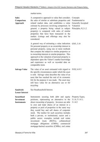 Philippine Valuation Standards (1
st
Edition) – Adoption of the IVSC Valuation Standards under Philippine Setting
Glossary of Terms for IVSs 247
market terms.
Sales
Comparison
Approach
A comparative approach to value that considers
the sales of similar or substitute properties and
related market data, and establishes a value
estimate by processes involving comparison. In
general, a property being valued (a subject
property) is compared with sales of similar
properties that have been transacted in the
market. Listings and offerings may also be
considered.
A general way of estimating a value indication
for personal property or an ownership interest in
personal property, using one or more methods
that compare the subject to similar properties or
to ownership interests in similar properties. This
approach to the valuation of personal property is
dependent upon the Valuer‘s market knowledge
and experience as well as recorded data on
comparable items
Concepts
Fundamental to
Generally Accepted
Valuation
Principles, 9.2.1.2
GN5, 3.18
Salvage Value The value of an asset estimated with regard to
the specific circumstances under which the asset
is sold. Salvage value describes the value of an
asset that has reached the end of its economic
life for the purpose it was made. The asset may
still have value for an alternative use or for
recycling.
IVS2, 6.9.3
Sandwich
Lessor Interest
See Headleasehold Interest.
Securitised
Investment
Instruments
Instruments securing both debt and equity
positions, representing an alternative to the
direct ownership of property. Investors are able
to own and trade shares of an interest in a
property or pool of properties in the same way
they would buy and sell shares of corporate
stock. The market for such securities includes
both a private, or institutional, sector and a
public sector; examples include real estate
investment trusts (REITs), collateralized
mortgage obligations (CMOs), commercial
mortgage-backed securities (CMBs), real estate
Property Types,
5.1.4; 5.1.4.1;
5.1.4.2
 