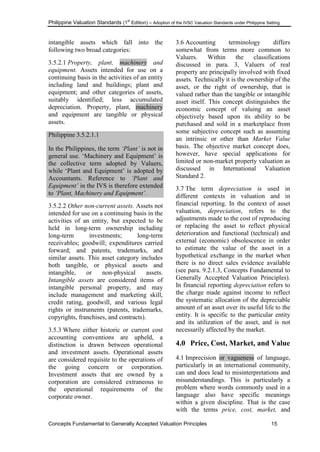 Philippine Valuation Standards (1
st
Edition) – Adoption of the IVSC Valuation Standards under Philippine Setting
Concepts Fundamental to Generally Accepted Valuation Principles 15
intangible assets which fall into the
following two broad categories:
3.5.2.1 Property, plant, machinery and
equipment. Assets intended for use on a
continuing basis in the activities of an entity
including land and buildings; plant and
equipment; and other categories of assets,
suitably identified; less accumulated
depreciation. Property, plant, machinery
and equipment are tangible or physical
assets.
Philippine 3.5.2.1.1
In the Philippines, the term „Plant‟ is not in
general use. ‗Machinery and Equipment‘ is
the collective term adopted by Valuers,
while ‗Plant and Equipment‘ is adopted by
Accountants. Reference to „Plant and
Equipment‟ in the IVS is therefore extended
to „Plant, Machinery and Equipment‟.
3.5.2.2 Other non-current assets. Assets not
intended for use on a continuing basis in the
activities of an entity, but expected to be
held in long-term ownership including
long-term investments; long-term
receivables; goodwill; expenditures carried
forward; and patents, trademarks, and
similar assets. This asset category includes
both tangible, or physical assets and
intangible, or non-physical assets.
Intangible assets are considered items of
intangible personal property, and may
include management and marketing skill,
credit rating, goodwill, and various legal
rights or instruments (patents, trademarks,
copyrights, franchises, and contracts).
3.5.3 Where either historic or current cost
accounting conventions are upheld, a
distinction is drawn between operational
and investment assets. Operational assets
are considered requisite to the operations of
the going concern or corporation.
Investment assets that are owned by a
corporation are considered extraneous to
the operational requirements of the
corporate owner.
3.6 Accounting terminology differs
somewhat from terms more common to
Valuers. Within the classifications
discussed in para. 3, Valuers of real
property are principally involved with fixed
assets. Technically it is the ownership of the
asset, or the right of ownership, that is
valued rather than the tangible or intangible
asset itself. This concept distinguishes the
economic concept of valuing an asset
objectively based upon its ability to be
purchased and sold in a marketplace from
some subjective concept such as assuming
an intrinsic or other than Market Value
basis. The objective market concept does,
however, have special applications for
limited or non-market property valuation as
discussed in International Valuation
Standard 2.
3.7 The term depreciation is used in
different contexts in valuation and in
financial reporting. In the context of asset
valuation, depreciation, refers to the
adjustments made to the cost of reproducing
or replacing the asset to reflect physical
deterioration and functional (technical) and
external (economic) obsolescence in order
to estimate the value of the asset in a
hypothetical exchange in the market when
there is no direct sales evidence available
(see para. 9.2.1.3, Concepts Fundamental to
Generally Accepted Valuation Principles).
In financial reporting depreciation refers to
the charge made against income to reflect
the systematic allocation of the depreciable
amount of an asset over its useful life to the
entity. It is specific to the particular entity
and its utilization of the asset, and is not
necessarily affected by the market.
4.0 Price, Cost, Market, and Value
4.1 Imprecision or vagueness of language,
particularly in an international community,
can and does lead to misinterpretations and
misunderstandings. This is particularly a
problem where words commonly used in a
language also have specific meanings
within a given discipline. That is the case
with the terms price, cost, market, and
 