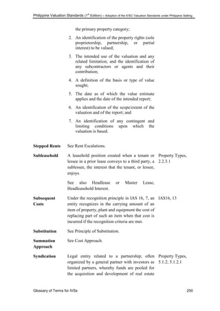 Philippine Valuation Standards (1
st
Edition) – Adoption of the IVSC Valuation Standards under Philippine Setting
Glossary of Terms for IVSs 250
the primary property category;
2. An identification of the property rights (sole
proprietorship, partnership, or partial
interest) to be valued;
3. The intended use of the valuation and any
related limitation; and the identification of
any subcontractors or agents and their
contribution;
4. A definition of the basis or type of value
sought;
5. The date as of which the value estimate
applies and the date of the intended report;
6. An identification of the scope/extent of the
valuation and of the report; and
7. An identification of any contingent and
limiting conditions upon which the
valuation is based.
Stepped Rents See Rent Escalations.
Subleasehold A leasehold position created when a tenant or
lessee in a prior lease conveys to a third party, a
sublessee, the interest that the tenant, or lessee,
enjoys.
See also Headlease or Master Lease,
Headleasehold Interest.
Property Types,
2.2.3.1
Subsequent
Costs
Under the recognition principle in IAS 16, 7, an
entity recognizes in the carrying amount of an
item of property, plant and equipment the cost of
replacing part of such an item when that cost is
incurred if the recognition criteria are met.
IAS16, 13
Substitution See Principle of Substitution.
Summation
Approach
See Cost Approach.
Syndication Legal entity related to a partnership; often
organized by a general partner with investors as
limited partners, whereby funds are pooled for
the acquisition and development of real estate
Property Types,
5.1.2; 5.1.2.1
 
