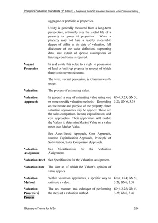 Philippine Valuation Standards (1
st
Edition) – Adoption of the IVSC Valuation Standards under Philippine Setting
Glossary of Terms for IVSs 254
aggregate or portfolio of properties.
Utility is generally measured from a long-term
perspective, ordinarily over the useful life of a
property or group of properties. When a
property may not have a readily discernible
degree of utility at the date of valuation, full
disclosure of the value definition, supporting
data, and extent of special assumptions or
limiting conditions is required.
Vacant
Possession
In real estate this refers to a right to possession
of land or built-up property in respect of which
there is no current occupant.
The term, vacant possession, is Commonwealth
usage.
Valuation The process of estimating value.
Valuation
Approach
In general, a way of estimating value using one
or more specific valuation methods. Depending
on the nature and purpose of the property, three
valuation approaches may be applied. These are
the sales comparison, income capitalization, and
cost approaches. Their application will enable
the Valuer to determine Market Value or a value
other than Market Value.
See Asset-Based Approach, Cost Approach,
Income Capitalization Approach, Principle of
Substitution, Sales Comparison Approach.
GN4, 3.23; GN 5,
3.20; GN 6, 3.38
Valuation
Assignment
See Specifications for the Valuation
Assignment.
Valuation Brief See Specification for the Valuation Assignment.
Valuation Date The date as of which the Valuer‘s opinion of
value applies.
Valuation
Method
Within valuation approaches, a specific way to
estimate a value.
GN4, 3.24; GN 5,
3.21; GN6, 3.39
Valuation
Procedure/
Process
The act, manner, and technique of performing
the steps of a valuation method.
GN4, 3.25; GN 5,
3.22; GN6, 3.40
 