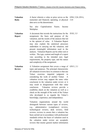 Philippine Valuation Standards (1
st
Edition) – Adoption of the IVSC Valuation Standards under Philippine Setting
Glossary of Terms for IVSs 255
Valuation
Ratio
A factor wherein a value or price serves as the
numerator and financial, operating, or physical
data serve as the denominator.
See also Capitalization Factor, Income
Multiplier.
GN4, 3.26; GN 6,
3.41
Valuation
Report
A document that records the instructions for the
assignment, the basis and purpose of the
valuation, and the results of the analysis that led
to the opinion of value. A Valuation Report
may also explain the analytical processes
undertaken in carrying out the valuation, and
present meaningful information used in the
analysis. Valuation Reports can be either oral or
written. The type, content and length of a report
vary according to the intended user, legal
requirements, the property type, and the nature
and complexity of the assignment.
IVS3, 3.5
Valuation
Review
A Valuation assignment that covers a range of
types and purposes. The principal characteristic
all valuation reviews have in common is that one
Valuer exercises impartial judgment in
considering the work of another Valuer. A
valuation review may support the same value
conclusion in the valuation under review or it
may result in disagreement with that value
conclusion. Valuation reviews provide a
credibility check on the valuation as well as a
check on the strength of the work of the Valuer
who developed it, as regards the Valuer‘s
knowledge, experience, and independence.
Valuation organizations around the world
distinguish between various types of reviews,
e.g., administrative (compliance) reviews,
technological reviews, desk reviews, field
reviews, reviews to ensure that a valuation has
been carried out in accordance with professional
standards (where the bases of valuation used in
the valuation under review are accepted),
reviews that muster general market information
GN11, 3.1
 
