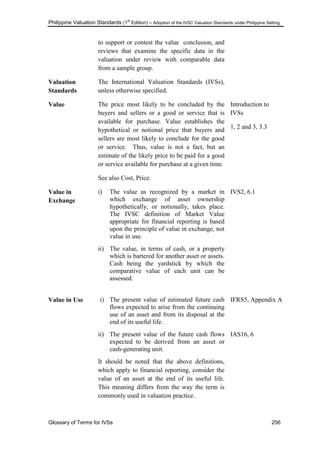 Philippine Valuation Standards (1
st
Edition) – Adoption of the IVSC Valuation Standards under Philippine Setting
Glossary of Terms for IVSs 256
to support or contest the value conclusion, and
reviews that examine the specific data in the
valuation under review with comparable data
from a sample group.
Valuation
Standards
The International Valuation Standards (IVSs),
unless otherwise specified.
Value The price most likely to be concluded by the
buyers and sellers or a good or service that is
available for purchase. Value establishes the
hypothetical or notional price that buyers and
sellers are most likely to conclude for the good
or service. Thus, value is not a fact, but an
estimate of the likely price to be paid for a good
or service available for purchase at a given time.
See also Cost, Price.
Introduction to
IVSs
1, 2 and 3, 3.3
Value in
Exchange
i) The value as recognized by a market in
which exchange of asset ownership
hypothetically, or notionally, takes place.
The IVSC definition of Market Value
appropriate for financial reporting is based
upon the principle of value in exchange, not
value in use.
ii) The value, in terms of cash, or a property
which is bartered for another asset or assets.
Cash being the yardstick by which the
comparative value of each unit can be
assessed.
IVS2, 6.1
Value in Use i) The present value of estimated future cash
flows expected to arise from the continuing
use of an asset and from its disposal at the
end of its useful life.
ii) The present value of the future cash flows
expected to be derived from an asset or
cash-generating unit.
It should be noted that the above definitions,
which apply to financial reporting, consider the
value of an asset at the end of its useful life.
This meaning differs from the way the term is
commonly used in valuation practice.
IFRS5, Appendix A
IAS16, 6
 
