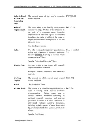 Philippine Valuation Standards (1
st
Edition) – Adoption of the IVSC Valuation Standards under Philippine Setting
Glossary of Terms for IVSs 257
Value in Use of
a Non-Cash-
Generating
Asset
The present value of the asset‘s remaining
service potential.
IPSAS21, 14
Value of
Improvements
The value added to the land by improvements
such as buildings, structure or modifications to
the land, of a permanent nature, involving
expenditures of labor and capital, and intended
to enhance the value or utility of the property.
Improvements have different patterns of use and
economic lives.
See also Improvements.
IVA3, 3.10
Valuer One who possesses the necessary qualifications,
ability, and experience to execute a valuation.
In some countries, licensing is required before
one can act as a Valuer.
See also Professional Property Valuer.
Code of Conduct,
3.3
Wasting Asset An asset which in real terms will generally
depreciate in value over time.
Examples include leaseholds and extractive
interests.
Working
Capital
The amount by which current assets exceed
current liabilities.
GN6, 3.42
Worth See Investment Value.
Written Report The results of a valuation communicated to a
client in writing, which includes electronic
communication. Written reports may be
detailed narrative documents containing all
pertinent materials examined and analyses
performed to arrive at a value conclusion or
abbreviated pertinent narrative documents,
including periodic updates of value, forms used
by governmental and other agencies, or letters to
clients.
See also Oral Report.
IVS3, 3.6
 
