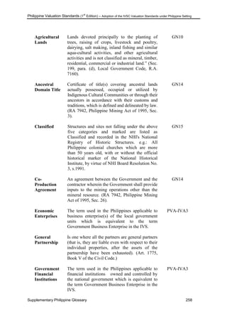 Philippine Valuation Standards (1
st
Edition) – Adoption of the IVSC Valuation Standards under Philippine Setting
Supplementary Philippine Glossary 258
Agricultural
Lands
Lands devoted principally to the planting of
trees, raising of crops, livestock and poultry,
dairying, salt making, inland fishing and similar
aqua-cultural activities, and other agricultural
activities and is not classified as mineral, timber,
residential, commercial or industrial land.‖ (Sec.
199, para. (d), Local Government Code, R.A.
7160).
GN10
Ancestral
Domain Title
Certificate of title(s) covering ancestral lands
actually possessed, occupied or utilized by
Indigenous Cultural Communities or through their
ancestors in accordance with their customs and
traditions, which is defined and delineated by law.
(RA 7942, Philippine Mining Act of 1995, Sec.
3).
GN14
Classified Structures and sites not falling under the above
five categories and marked are listed as
Classified and recorded in the NHI's National
Registry of Historic Structures. e.g.: All
Philippine colonial churches which are more
than 50 years old, with or without the official
historical marker of the National Historical
Institute, by virtue of NHI Board Resolution No.
3, s.1991.
GN15
Co-
Production
Agreement
An agreement between the Government and the
contractor wherein the Government shall provide
inputs to the mining operations other than the
mineral resource. (RA 7942, Philippine Mining
Act of 1995, Sec. 26).
GN14
Economic
Enterprises
The term used in the Philippines applicable to
business enterprise(s) of the local government
units which is equivalent to the term
Government Business Enterprise in the IVS.
PVA-IVA3
General
Partnership
Is one where all the partners are general partners
(that is, they are liable even with respect to their
individual properties, after the assets of the
partnership have been exhausted). (Art. 1775,
Book V of the Civil Code.)
Government
Financial
Institutions
The term used in the Philippines applicable to
financial institutions owned and controlled by
the national government which is equivalent to
the term Government Business Enterprise in the
IVS.
PVA-IVA3
 