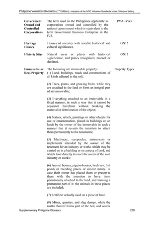 Philippine Valuation Standards (1
st
Edition) – Adoption of the IVSC Valuation Standards under Philippine Setting
Supplementary Philippine Glossary 259
Government
Owned and
Controlled
Corporations
The term used in the Philippines applicable to
corporations owned and controlled by the
national government which is equivalent to the
term Government Business Enterprise in the
IVS.
PVA-IVA3
Heritage
Houses
Houses of ancestry with notable historical and
cultural significance.
GN15
Historic Sites Natural areas or places with historical
significance, and places recognized, marked or
declared.
GN15
Immovable or
Real Property
The following are immovable property:
(1) Land, buildings, roads and constructions of
all kinds adhered to the soil;
(2) Trees, plants, and growing fruits, while they
are attached to the land or form an integral part
of an immovable;
(3) Everything attached to an immovable in a
fixed manner, in such a way that it cannot be
separated therefrom without breaking the
material or deterioration of the object;
(4) Statues, reliefs, paintings or other objects for
use or ornamentation, placed in buildings or on
lands by the owner of the immovable in such a
manner that it reveals the intention to attach
them permanently to the tenements;
(5) Machinery, receptacles, instruments or
implements intended by the owner of the
tenement for an industry or works which may be
carried on in a building or on a piece of land, and
which tend directly to meet the needs of the said
industry or works;
(6) Animal houses, pigeon-houses, beehives, fish
ponds or breeding places of similar nature, in
case their owner has placed them or preserves
them with the intention to have them
permanently attached to the land, and forming a
permanent part of it; the animals in these places
are included;
(7) Fertilizer actually used on a piece of land;
(8) Mines, quarries, and slag dumps, while the
matter thereof forms part of the bed, and waters
Property Types
 