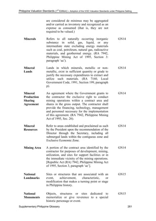Philippine Valuation Standards (1
st
Edition) – Adoption of the IVSC Valuation Standards under Philippine Setting
Supplementary Philippine Glossary 261
are considered de minimus may be aggregated
and/or carried as inventory and recognized as an
expense as consumed (that is, they are not
required to be valued.)
Minerals Refers to all naturally occurring inorganic
substance in solid, gas, liquid, or any
intermediate state excluding energy materials
such as coal, petroleum, natural gas, radioactive
materials, and geothermal energy. (RA 7942,
Philippine Mining Act of 1995, Section 3:
paragraph ‗aa‘).
GN14
Mineral
Lands
Lands in which minerals, metallic or non-
metallic, exist in sufficient quantity or grade to
justify the necessary expenditures to extract and
utilize such materials. (RA 7160, Local
Government Code, 1991, Section 199, paragraph
p).
GN14
Mineral
Production
Sharing
Agreement
An agreement where the Government grants to
the contractor the exclusive right to conduct
mining operations within a contract area and
shares in the gross output. The contractor shall
provide the financing, technology, management
and personnel necessary for the implementation
of this agreement. (RA 7942, Philippine Mining
Act of 1995, Sec. 26).
GN14
Mineral
Resources
Refer to areas established and proclaimed as such
by the President upon the recommendation of the
Director through the Secretary, including all
submerged lands within the contiguous zone and
Exclusive Economic Zone.
GN14
Mining Area A portion of the contract area identified by the
contractor for purposes of development, mining,
utilization, and sites for support facilities or in
the immediate vicinity of the mining operations.
[Republic Act (RA) 7942, Philippine Mining Act
of 1995, Section 3, paragraph ‗ae‘].
GN14
National
Landmarks
Sites or structures that are associated with an
event, achievement, characteristic, or
modification that makes a turning point or stage
in Philippine history.
GN15
National
Monuments
Objects, structures or sites dedicated to
memorialize or give reverence to a special
historic personage or event.
GN15
 