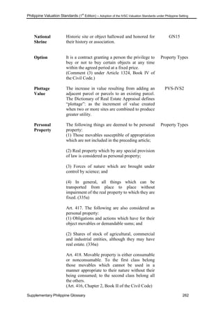 Philippine Valuation Standards (1
st
Edition) – Adoption of the IVSC Valuation Standards under Philippine Setting
Supplementary Philippine Glossary 262
National
Shrine
Historic site or object hallowed and honored for
their history or association.
GN15
Option It is a contract granting a person the privilege to
buy or not to buy certain objects at any time
within the agreed period at a fixed price.
(Comment (3) under Article 1324, Book IV of
the Civil Code.)
Property Types
Plottage
Value
The increase in value resulting from adding an
adjacent parcel or parcels to an existing parcel.
The Dictionary of Real Estate Appraisal defines
―plottage‖: as the increment of value created
when two or more sites are combined to produce
greater utility.
PVS-IVS2
Personal
Property
The following things are deemed to be personal
property:
(1) Those movables susceptible of appropriation
which are not included in the preceding article;
(2) Real property which by any special provision
of law is considered as personal property;
(3) Forces of nature which are brought under
control by science; and
(4) In general, all things which can be
transported from place to place without
impairment of the real property to which they are
fixed. (335a)
Art. 417. The following are also considered as
personal property:
(1) Obligations and actions which have for their
object movables or demandable sums; and
(2) Shares of stock of agricultural, commercial
and industrial entities, although they may have
real estate. (336a)
Art. 418. Movable property is either consumable
or nonconsumable. To the first class belong
those movables which cannot be used in a
manner appropriate to their nature without their
being consumed; to the second class belong all
the others.
(Art. 416, Chapter 2, Book II of the Civil Code)
Property Types
 