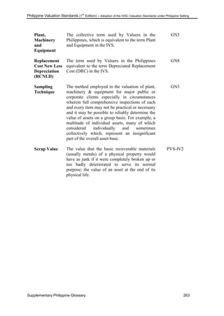 Philippine Valuation Standards (1
st
Edition) – Adoption of the IVSC Valuation Standards under Philippine Setting
Supplementary Philippine Glossary 263
Plant,
Machinery
and
Equipment
The collective term used by Valuers in the
Philippines, which is equivalent to the term Plant
and Equipment in the IVS.
GN3
Replacement
Cost New Less
Depreciation
(RCNLD)
The term used by Valuers in the Philippines
equivalent to the term Depreciated Replacement
Cost (DRC) in the IVS.
GN8
Sampling
Technique
The method employed in the valuation of plant,
machinery & equipment for major public or
corporate clients especially in circumstances
wherein full comprehensive inspections of each
and every item may not be practical or necessary
and it may be possible to reliably determine the
value of assets on a group basis. For example, a
multitude of individual assets, many of which
considered individually and sometimes
collectively which, represent an insignificant
part of the overall asset base.
GN3
Scrap Value The value that the basic recoverable materials
(usually metals) of a physical property would
have as junk if it were completely broken up or
too badly deteriorated to serve its normal
purpose; the value of an asset at the end of its
physical life.
PVS-IV2
 