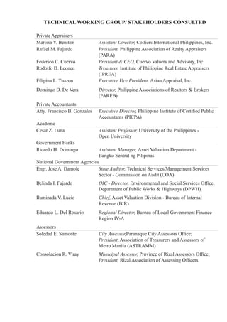 Private Appraisers
Marissa Y. Benitez Assistant Director, Colliers International Philippines, Inc.
Rafael M. Fajardo President, Philippine Association of Realty Appraisers
(PARA)
Federico C. Cuervo President & CEO, Cuervo Valuers and Advisory, Inc.
Rodolfo D. Leonen Treasurer, Institute of Philippine Real Estate Appraisers
(IPREA)
Filipina L. Tuazon Executive Vice President, Asian Appraisal, Inc.
Domingo D. De Vera Director, Philippine Associations of Realtors & Brokers
(PAREB)
Private Accountants
Atty. Francisco B. Gonzales Executive Director, Philippine Institute of Certified Public
Accountants (PICPA)
Academe
Cesar Z. Luna Assistant Professor, University of the Philippines -
Open University
Government Banks
Ricardo H. Domingo Assistant Manager, Asset Valuation Department -
Bangko Sentral ng Pilipinas
National Government Agencies
Engr. Jose A. Damole State Auditor, Technical Services/Management Services
Sector - Commission on Audit (COA)
Belinda I. Fajardo OIC - Director, Environmental and Social Services Office,
Department of Public Works & Highways (DPWH)
Iluminada V. Lucio Chief, Asset Valuation Division - Bureau of Internal
Revenue (BIR)
Eduardo L. Del Rosario Regional Director, Bureau of Local Government Finance -
Region IV-A
Assessors
Soledad E. Samonte City Assessor,Paranaque City Assessors Office;
President, Association of Treasurers and Assessors of
Metro Manila (ASTRAMM)
Consolacion R. Viray Municipal Assessor, Province of Rizal Assessors Office;
President, Rizal Association of Assessing Officers
TECHNICAL WORKING GROUP/ STAKEHOLDERS CONSULTED
 
