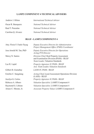 LAMP2 COMPONENT 4 TECHNICALADVISERS
Andrew J. Hilton International Technical Adviser
Oscar R. Baraquero National Technical Adviser
Raul T. Punzalan National Technical Adviser
Carolina Q. Alvarez National Technical Adviser
Atty. Flosie F. Fanlo-Tayag Deputy Executive Director for Administration
Project Management Office (PMO) Coordinator
Jose Arnold M. Tan, PhD Deputy Executive Director for Operations
Acting PVS Director
Mercy N. Santos Division Chief, Real Property Assessment
and Examination Division (PASS) - BLGF
Team Leader, Valuation Standards
Luz R. Lapid Property Appraiser II, PASS - BLGF
Asst. Team Leader, Valuation Standards
Gilbert B. Gumabay LAOO IV, PASS - BLGF
Estelito C. Sangalang Acting Chief, Local Assessment Operations Division
(LASS) - BLGF
Jocelyn G. Carlos Property Appraiser II, PASS - BLGF
Rebecca A. Alburo Valuation Specialist, LAMP2 Component 4
Raymond G. Libiran Valuation Specialist, LAMP2 Component 4
Arturo C. Morato, Jr. Associate Property Valuer, LAMP2 Component 4
BLGF - LAMP2 COMPONENT 4
 
