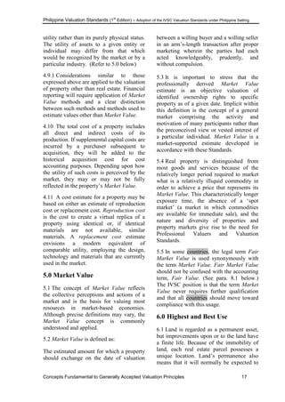 Philippine Valuation Standards (1
st
Edition) – Adoption of the IVSC Valuation Standards under Philippine Setting
Concepts Fundamental to Generally Accepted Valuation Principles 17
utility rather than its purely physical status.
The utility of assets to a given entity or
individual may differ from that which
would be recognized by the market or by a
particular industry. (Refer to 5.0 below)
4.9.1 Considerations similar to those
expressed above are applied to the valuation
of property other than real estate. Financial
reporting will require application of Market
Value methods and a clear distinction
between such methods and methods used to
estimate values other than Market Value.
4.10 The total cost of a property includes
all direct and indirect costs of its
production. If supplemental capital costs are
incurred by a purchaser subsequent to
acquisition, they will be added to the
historical acquisition cost for cost
accounting purposes. Depending upon how
the utility of such costs is perceived by the
market, they may or may not be fully
reflected in the property‘s Market Value.
4.11 A cost estimate for a property may be
based on either an estimate of reproduction
cost or replacement cost. Reproduction cost
is the cost to create a virtual replica of a
property using identical or, if identical
materials are not available, similar
materials. A replacement cost estimate
envisions a modern equivalent of
comparable utility, employing the design,
technology and materials that are currently
used in the market.
5.0 Market Value
5.1 The concept of Market Value reflects
the collective perceptions and actions of a
market and is the basis for valuing most
resources in market-based economies.
Although precise definitions may vary, the
Market Value concept is commonly
understood and applied.
5.2 Market Value is defined as:
The estimated amount for which a property
should exchange on the date of valuation
between a willing buyer and a willing seller
in an arm‘s-length transaction after proper
marketing wherein the parties had each
acted knowledgeably, prudently, and
without compulsion.
5.3 It is important to stress that the
professionally derived Market Value
estimate is an objective valuation of
identified ownership rights to specific
property as of a given date. Implicit within
this definition is the concept of a general
market comprising the activity and
motivation of many participants rather than
the preconceived view or vested interest of
a particular individual. Market Value is a
market-supported estimate developed in
accordance with these Standards.
5.4 Real property is distinguished from
most goods and services because of the
relatively longer period required to market
what is a relatively illiquid commodity in
order to achieve a price that represents its
Market Value. This characteristically longer
exposure time, the absence of a ‗spot
market‘ (a market in which commodities
are available for immediate sale), and the
nature and diversity of properties and
property markets give rise to the need for
Professional Valuers and Valuation
Standards.
5.5 In some countries, the legal term Fair
Market Value is used synonymously with
the term Market Value. Fair Market Value
should not be confused with the accounting
term, Fair Value. (See para. 8.1 below.)
The IVSC position is that the term Market
Value never requires further qualification
and that all countries should move toward
compliance with this usage.
6.0 Highest and Best Use
6.1 Land is regarded as a permanent asset,
but improvements upon or to the land have
a finite life. Because of the immobility of
land, each real estate parcel possesses a
unique location. Land‘s permanence also
means that it will normally be expected to
 