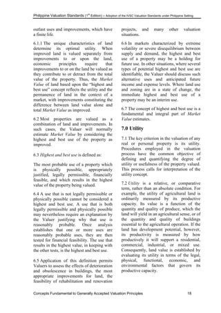Philippine Valuation Standards (1
st
Edition) – Adoption of the IVSC Valuation Standards under Philippine Setting
Concepts Fundamental to Generally Accepted Valuation Principles 18
outlast uses and improvements, which have
a finite life.
6.1.1 The unique characteristics of land
determine its optimal utility. When
improved land is valued separately from
improvements to or upon the land,
economic principles require that
improvements to or on the land be valued as
they contribute to or detract from the total
value of the property. Thus, the Market
Value of land based upon the ―highest and
best use‖ concept reflects the utility and the
permanence of land in the context of a
market, with improvements constituting the
difference between land value alone and
total Market Value as improved.
6.2 Most properties are valued as a
combination of land and improvements. In
such cases, the Valuer will normally
estimate Market Value by considering the
highest and best use of the property as
improved.
6.3 Highest and best use is defined as:
The most probable use of a property which
is physically possible, appropriately
justified, legally permissible, financially
feasible, and which results in the highest
value of the property being valued.
6.4 A use that is not legally permissible or
physically possible cannot be considered a
highest and best use. A use that is both
legally permissible and physically possible
may nevertheless require an explanation by
the Valuer justifying why that use is
reasonably probable. Once analysis
establishes that one or more uses are
reasonably probable uses, they are then
tested for financial feasibility. The use that
results in the highest value, in keeping with
the other tests, is the highest and best use.
6.5 Application of this definition permits
Valuers to assess the effects of deterioration
and obsolescence in buildings, the most
appropriate improvements for land, the
feasibility of rehabilitation and renovation
projects, and many other valuation
situations.
6.6 In markets characterized by extreme
volatility or severe disequilibrium between
supply and demand, the highest and best
use of a property may be a holding for
future use. In other situations, where several
types of potential highest and best use are
identifiable, the Valuer should discuss such
alternative uses and anticipated future
income and expense levels. Where land use
and zoning are in a state of change, the
immediate highest and best use of a
property may be an interim use.
6.7 The concept of highest and best use is a
fundamental and integral part of Market
Value estimates.
7.0 Utility
7.1 The key criterion in the valuation of any
real or personal property is its utility.
Procedures employed in the valuation
process have the common objective of
defining and quantifying the degree of
utility or usefulness of the property valued.
This process calls for interpretation of the
utility concept.
7.2 Utility is a relative, or comparative
term, rather than an absolute condition. For
example, the utility of agricultural land is
ordinarily measured by its productive
capacity. Its value is a function of the
quantity and quality of produce, which the
land will yield in an agricultural sense, or of
the quantity and quality of buildings
essential to the agricultural operation. If the
land has development potential, however,
its productivity is measured by how
productively it will support a residential,
commercial, industrial, or mixed use.
Consequently, land value is established by
evaluating its utility in terms of the legal,
physical, functional, economic, and
environmental factors that govern its
productive capacity.
 