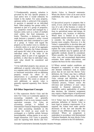 Philippine Valuation Standards (1
st
Edition) – Adoption of the IVSC Valuation Standards under Philippine Setting
Concepts Fundamental to Generally Accepted Valuation Principles 19
7.3 Fundamentally, property valuation is
governed by the way specific property is
used and/or how it would ordinarily be
traded in the market. For some property,
optimum utility is achieved if the property
in question is operated on an individual
basis. Other property has greater utility if
operated as part of a group of properties,
e.g., properties owned and managed by a
business entity such as a chain of multiple
retail outlets, fast food restaurants, or
hotels. Therefore, a distinction must be
made between a property‘s utility viewed
individually and when considered as a part
of a group. A Valuer will regard the
property as the market views it, whether as
a discrete entity or as part of an aggregate
or portfolio. Typically, the Valuer estimates
and reports the value of the property as an
individual entity. If the value of the
property, taken as part of an aggregate or
portfolio, is other than its individual value,
such value should be considered and
reported.
7.4 An individual property may possess an
additional, or special, value above its value
as a separate entity by reason of its physical
or functional association with an adjoining
property owned by others or its
attractiveness to a purchaser with other
special interests. The extent or amount of
such additional, or special, value is
generally reported separately from Market
Value.
8.0 Other Important Concepts
8.1 The expression Market Value and the
term Fair Value as it commonly appears in
accounting standards are generally
compatible, if not in every instance exactly
equivalent concepts. Fair Value, an
accounting concept, is defined in
International Financial Reporting Standards
and other accounting standards as the
amount for which an asset could be
exchanged, or a liability settled, between
knowledgeable, willing parties in an arm‘s
length transaction. Fair Value is generally
used for reporting both Market and Non-
Market Values in financial statements.
Where the Market Value of an asset can be
established, this value will equate to Fair
Value.
8.2 Specialized property is property that is
rarely, if ever, sold in the market except by
way of a sale of the business or entity of
which it is part, due to uniqueness arising
from its specialized nature and design, its
configuration, size, location, or otherwise.
Where there is limited or no directly
comparable market information for Valuers
to consider, the valuation process may
become more complex. However, it is the
Valuer‘s responsibility to develop data and
reasoning from the market to support and/or
explain the value conclusion. Each of the
valuation methods may be applied, and all
applicable methods should be considered.
Where possible, the Valuer develops land
value, cost, and accumulated depreciation
estimates from market information, and
explains the basis for the value estimate.
8.3 Where normal market conditions are
disrupted or suspended, or where supply
and demand imbalances lead to market
prices that do not meet the Market Value
definition, the Valuer may face a difficult
valuation problem. By using the Market
Value concept and definition, and by
applying market data and reasoning to the
valuation process, Valuers ensure the
relevance and usefulness of asset values
reported in financial statements. As
availability and/or applicability of market
data decrease, the valuation assignment
may require a higher degree of professional
Valuer vigilance, experience, and judgment.
8.4 A Valuer may be required to apply a
particular definition of Market Value to
meet legal or statutory requirements. If so
required, the Valuer must make specific
disclosure of the fact and describe the
impact of any differences upon the value
estimated. Where an assignment is
undertaken in accordance with International
Valuation Standards, the term Market Value
will always conform to the IVS definition.
 
