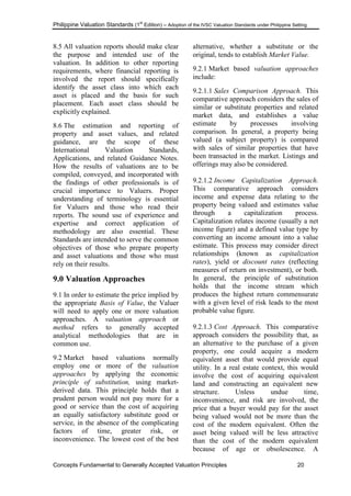 Philippine Valuation Standards (1
st
Edition) – Adoption of the IVSC Valuation Standards under Philippine Setting
Concepts Fundamental to Generally Accepted Valuation Principles 20
8.5 All valuation reports should make clear
the purpose and intended use of the
valuation. In addition to other reporting
requirements, where financial reporting is
involved the report should specifically
identify the asset class into which each
asset is placed and the basis for such
placement. Each asset class should be
explicitly explained.
8.6 The estimation and reporting of
property and asset values, and related
guidance, are the scope of these
International Valuation Standards,
Applications, and related Guidance Notes.
How the results of valuations are to be
compiled, conveyed, and incorporated with
the findings of other professionals is of
crucial importance to Valuers. Proper
understanding of terminology is essential
for Valuers and those who read their
reports. The sound use of experience and
expertise and correct application of
methodology are also essential. These
Standards are intended to serve the common
objectives of those who prepare property
and asset valuations and those who must
rely on their results.
9.0 Valuation Approaches
9.1 In order to estimate the price implied by
the appropriate Basis of Value, the Valuer
will need to apply one or more valuation
approaches. A valuation approach or
method refers to generally accepted
analytical methodologies that are in
common use.
9.2 Market based valuations normally
employ one or more of the valuation
approaches by applying the economic
principle of substitution, using market-
derived data. This principle holds that a
prudent person would not pay more for a
good or service than the cost of acquiring
an equally satisfactory substitute good or
service, in the absence of the complicating
factors of time, greater risk, or
inconvenience. The lowest cost of the best
alternative, whether a substitute or the
original, tends to establish Market Value.
9.2.1 Market based valuation approaches
include:
9.2.1.1 Sales Comparison Approach. This
comparative approach considers the sales of
similar or substitute properties and related
market data, and establishes a value
estimate by processes involving
comparison. In general, a property being
valued (a subject property) is compared
with sales of similar properties that have
been transacted in the market. Listings and
offerings may also be considered.
9.2.1.2 Income Capitalization Approach.
This comparative approach considers
income and expense data relating to the
property being valued and estimates value
through a capitalization process.
Capitalization relates income (usually a net
income figure) and a defined value type by
converting an income amount into a value
estimate. This process may consider direct
relationships (known as capitalization
rates), yield or discount rates (reflecting
measures of return on investment), or both.
In general, the principle of substitution
holds that the income stream which
produces the highest return commensurate
with a given level of risk leads to the most
probable value figure.
9.2.1.3 Cost Approach. This comparative
approach considers the possibility that, as
an alternative to the purchase of a given
property, one could acquire a modern
equivalent asset that would provide equal
utility. In a real estate context, this would
involve the cost of acquiring equivalent
land and constructing an equivalent new
structure. Unless undue time,
inconvenience, and risk are involved, the
price that a buyer would pay for the asset
being valued would not be more than the
cost of the modern equivalent. Often the
asset being valued will be less attractive
than the cost of the modern equivalent
because of age or obsolescence. A
 