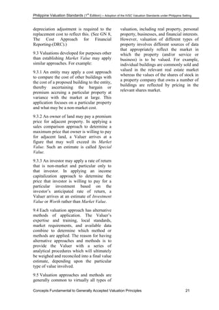 Philippine Valuation Standards (1
st
Edition) – Adoption of the IVSC Valuation Standards under Philippine Setting
Concepts Fundamental to Generally Accepted Valuation Principles 21
depreciation adjustment is required to the
replacement cost to reflect this. (See GN 8,
The Cost Approach for Financial
Reporting-(DRC).)
9.3 Valuations developed for purposes other
than establishing Market Value may apply
similar approaches. For example:
9.3.1 An entity may apply a cost approach
to compare the cost of other buildings with
the cost of a proposed building to the entity,
thereby ascertaining the bargain or
premium accruing a particular property at
variance with the market at large. This
application focuses on a particular property
and what may be a non-market cost.
9.3.2 An owner of land may pay a premium
price for adjacent property. In applying a
sales comparison approach to determine a
maximum price that owner is willing to pay
for adjacent land, a Valuer arrives at a
figure that may well exceed its Market
Value. Such an estimate is called Special
Value.
9.3.3 An investor may apply a rate of return
that is non-market and particular only to
that investor. In applying an income
capitalization approach to determine the
price that investor is willing to pay for a
particular investment based on the
investor‘s anticipated rate of return, a
Valuer arrives at an estimate of Investment
Value or Worth rather than Market Value.
9.4 Each valuation approach has alternative
methods of application. The Valuer‘s
expertise and training, local standards,
market requirements, and available data
combine to determine which method or
methods are applied. The reason for having
alternative approaches and methods is to
provide the Valuer with a series of
analytical procedures which will ultimately
be weighed and reconciled into a final value
estimate, depending upon the particular
type of value involved.
9.5 Valuation approaches and methods are
generally common to virtually all types of
valuation, including real property, personal
property, businesses, and financial interests.
However, valuation of different types of
property involves different sources of data
that appropriately reflect the market in
which the property (and/or service or
business) is to be valued. For example,
individual buildings are commonly sold and
valued in the relevant real estate market
whereas the values of the shares of stock in
a property company that owns a number of
buildings are reflected by pricing in the
relevant shares market.
 