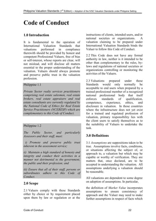 Philippine Valuation Standards (1
st
Edition) – Adoption of the IVSC Valuation Standards under Philippine Setting
Code of Conduct 22
Code of Conduct
1.0 Introduction
It is fundamental to the operation of
International Valuation Standards that
valuations performed in compliance
therewith should be provided by honest and
competent Professional Valuers, free of bias
or self-interest, whose reports are clear, will
not mislead, and will disclose all matters
essential to the proper understanding of the
valuation. Valuers should always promote
and preserve public trust in the valuation
profession.
Philippine 1.1
Private Sector realty services practitioners
comprising real estate salesmen, real estate
brokers, real estate appraisers and real
estate consultants are currently regulated by
the National Code of Ethics for Real Estate
Service Practitioners (NCERESP) which are
complementary to this Code of Conduct.
Philippine 1.2
The Public Sector, and particularly
Assessors and their staff, must:
i) Promote and preserve public trust
inherent in the assessment service;
ii) Maintain a high standard of honesty and
integrity and conduct their activities in a
manner not detrimental to the government,
the public and their profession; and
iii) Ensure that all of their staff, persons or
subordinates adhere to this Code of
Conduct.
2.0 Scope
2.1 Valuers comply with these Standards
either by choice or by requirement placed
upon them by law or regulation or at the
instructions of clients, intended users, and/or
national societies or organizations. A
valuation claiming to be prepared under
International Valuation Standards binds the
Valuer to follow this Code of Conduct.
2.2 This Code does not have any formal
authority in law, neither is it intended to be
other than complementary to the rules, by-
laws and regulations of national societies or
organizations controlling or monitoring the
activities of the Valuers.
2.3 Valuations prepared under these
Standards would only normally be
acceptable to end users when prepared by a
trained professional member of a recognized
national professional body that itself
enforces standards of qualification,
competence, experience, ethics, and
disclosure in valuation. In those countries
where the infrastructure does not yet exist
for a trained and regulated profession of
valuation, primary responsibility lies with
the client users to satisfy themselves as to
the suitability of Valuers to undertake the
task.
3.0 Definitions
3.1 Assumptions are suppositions taken to be
true. Assumptions involve facts, conditions,
or situations affecting the subject of, or
approach to, a valuation but which may be
capable or worthy of verification. They are
matters that, once declared, are to be
accepted in understanding the valuation. All
assumptions underlying a valuation should
be reasonable.
All valuations are dependent to some degree
on adoption of assumptions. In particular,
the definition of Market Value incorporates
assumptions to ensure consistency of
approach and the Valuer may need to make
further assumptions in respect of facts which
 