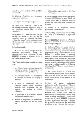 Philippine Valuation Standards (1
st
Edition) – Adoption of the IVSC Valuation Standards under Philippine Setting
Code of Conduct 23
cannot be known or facts which could be
determined.
3.2 Limiting Conditions are constraints
imposed on valuations.
Limiting conditions may be imposed:
by clients (e.g., where the Valuer is not
permitted to investigate fully one or more of
the significant factors likely to affect
valuation);
by the Valuer (e.g., where the client may not
publish the whole or any part of the
valuation report or valuation certificate
without the Valuer‘s prior written approval
of the form and context in which it may
appear); or
by local statutory law.
3.3 A Valuer is a person who possesses the
necessary qualifications, ability, and
experience to execute a valuation. In some
countries, licensing is required before a
person can act as a Valuer.
The Valuer shall be a person of good repute
who:
 has obtained an appropriate degree at a
recognized center of learning, or an
equivalent academic qualification;
 has suitable experience and is competent
in valuing in the market and category of
the asset;
 is aware of, understands, and can
correctly employ those recognized
methods and techniques that are
necessary to produce a credible
valuation;
 is a member of a recognized national
professional valuation body;
 pursues a programme of professional
learning throughout his or her career;
and
 follows all the requirements of this Code
of Conduct.
If, in any country, there are no appropriate
academic qualifications as stated above, the
Valuer should have a sufficient level of
training and experience in the valuation and
be either:
a member of a recognized national
professional valuation body;
or licensed by government or appointed by
the Courts or an Authority of an equivalent
status.
In some countries, to practice as a Valuer a
licence or certification by an independent
body is required by law.
3.4 An Internal Valuer is a Valuer who is in
the employ of either the entity that owns the
assets or the accounting firm responsible for
preparing the entity‘s financial record and/or
reports. An Internal Valuer is generally
capable of meeting all the requirements of
independence and professional objectivity
required under this Code of Conduct, but for
reasons of public presentation and regulation
may not always be acceptable to fill the role
of independent Valuer in certain types of
assignments.
3.5 An External Valuer is a Valuer who,
together with any associates, has no material
links with the client, an agent acting on
behalf of the client, or the subject of the
assignment.
3.6 Since all Valuers undertaking
assignments under International Valuation
Standards must meet the requirements of
impartiality, professional objectivity and
disclosure required under this Code of
Conduct, such Valuers should meet the
requirements for independence which may
attach to many assignments. With some
clients, and in certain countries, additional
restraints on who may undertake a valuation
for a specific purpose may be applied by
regulation or law. It is not the purpose of
 