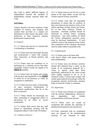Philippine Valuation Standards (1
st
Edition) – Adoption of the IVSC Valuation Standards under Philippine Setting
Code of Conduct 24
this Code to define different degrees of
independence beyond the standard of
independence already required under this
Code. Raymond G
4.0 Ethics
Valuers should at all times maintain a high
standard of honesty and integrity and
conduct their activities in a manner not
detrimental to their clients, the public, their
profession, or their respective national
professional valuation body.
4.1 Integrity
4.1.1 A Valuer must not act in a manner that
is misleading or fraudulent.
4.1.2 A Valuer must not knowingly develop
and communicate a report that contains
false, inaccurate, or biased opinions and
analysis.
4.1.3 A Valuer must not contribute to, or
participate in, a valuation service that other
reasonable Valuers would not regard to be
ethical or justified.
4.1.4 A Valuer must act legally and comply
with the laws and regulations of the country
in which he or she practices or where an
assignment is undertaken.
4.1.5 A Valuer must not claim, or knowingly
let pass, erroneous interpretation of
professional qualifications that he or she
does not possess.
4.1.6 A Valuer should not knowingly use
false, misleading or exaggerated claims or
advertising in an effort to secure
assignments.
4.1.7 A Valuer shall ensure that any staff
person or subordinate assisting with the
assignment adhere to this Code of Conduct.
4.2 Conflicts of Interest
4.2.1 A Valuer must not act for two or more
parties in the same matter, except with the
written consent of those concerned.
4.2.2 A Valuer must take all reasonable
precautions to ensure that no conflicts of
duty arise between the interests of his or her
clients and those of other clients, the Valuer,
his or her firm, relatives, friends, or
associates. Potential conflicts should be
disclosed in writing before accepting
instructions. Any such conflicts of which
the Valuer subsequently becomes aware
must be disclosed immediately. If such
conflicts come to the attention of the Valuer
after completion of the valuation, disclosure
must be made within a reasonable time.
4.3 Confidentiality
4.3.1 A Valuer must at all times deal
with client‘s affairs with proper discretion
and confidentiality.
4.3.2 A Valuer must not disclose sensitive
factual data obtained from a client, or the
results of an assignment prepared for a
client, to anyone other than those
specifically authorized by the client except
when legally required to do so as in
situations where a Valuer must comply with
certain quasi-judicial proceedings within the
recognized national professional valuation
body of which the Valuer is a member.
4.4 Impartiality
4.4.1 A Valuer must perform an assignment
with the strictest independence, objectivity,
and impartiality, and without
accommodation of personal interests.
4.4.2 A Valuer must not accept an
assignment that includes the reporting of
predetermined opinions and conclusions.
4.4.3 Fees connected with an assignment
must not depend on the predetermined
outcome of any valuation or other
 