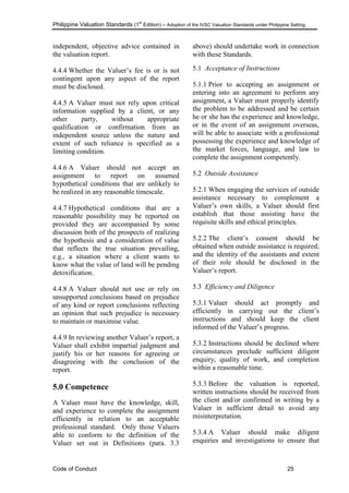 Philippine Valuation Standards (1
st
Edition) – Adoption of the IVSC Valuation Standards under Philippine Setting
Code of Conduct 25
independent, objective advice contained in
the valuation report.
4.4.4 Whether the Valuer‘s fee is or is not
contingent upon any aspect of the report
must be disclosed.
4.4.5 A Valuer must not rely upon critical
information supplied by a client, or any
other party, without appropriate
qualification or confirmation from an
independent source unless the nature and
extent of such reliance is specified as a
limiting condition.
4.4.6 A Valuer should not accept an
assignment to report on assumed
hypothetical conditions that are unlikely to
be realized in any reasonable timescale.
4.4.7 Hypothetical conditions that are a
reasonable possibility may be reported on
provided they are accompanied by some
discussion both of the prospects of realizing
the hypothesis and a consideration of value
that reflects the true situation prevailing,
e.g., a situation where a client wants to
know what the value of land will be pending
detoxification.
4.4.8 A Valuer should not use or rely on
unsupported conclusions based on prejudice
of any kind or report conclusions reflecting
an opinion that such prejudice is necessary
to maintain or maximise value.
4.4.9 In reviewing another Valuer‘s report, a
Valuer shall exhibit impartial judgment and
justify his or her reasons for agreeing or
disagreeing with the conclusion of the
report.
5.0 Competence
A Valuer must have the knowledge, skill,
and experience to complete the assignment
efficiently in relation to an acceptable
professional standard. Only those Valuers
able to conform to the definition of the
Valuer set out in Definitions (para. 3.3
above) should undertake work in connection
with these Standards.
5.1 Acceptance of Instructions
5.1.1 Prior to accepting an assignment or
entering into an agreement to perform any
assignment, a Valuer must properly identify
the problem to be addressed and be certain
he or she has the experience and knowledge,
or in the event of an assignment overseas,
will be able to associate with a professional
possessing the experience and knowledge of
the market forces, language, and law to
complete the assignment competently.
5.2 Outside Assistance
5.2.1 When engaging the services of outside
assistance necessary to complement a
Valuer‘s own skills, a Valuer should first
establish that those assisting have the
requisite skills and ethical principles.
5.2.2 The client‘s consent should be
obtained when outside assistance is required,
and the identity of the assistants and extent
of their role should be disclosed in the
Valuer‘s report.
5.3 Efficiency and Diligence
5.3.1 Valuer should act promptly and
efficiently in carrying out the client‘s
instructions and should keep the client
informed of the Valuer‘s progress.
5.3.2 Instructions should be declined where
circumstances preclude sufficient diligent
enquiry, quality of work, and completion
within a reasonable time.
5.3.3 Before the valuation is reported,
written instructions should be received from
the client and/or confirmed in writing by a
Valuer in sufficient detail to avoid any
misinterpretation.
5.3.4 A Valuer should make diligent
enquiries and investigations to ensure that
 